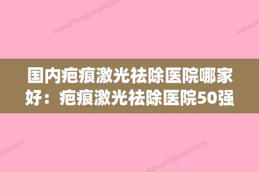 国内疤痕激光祛除医院哪家好：疤痕激光祛除医院50强榜单新鲜出炉(激光除疤哪个医院好) - 整形之家