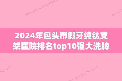 2024年包头市假牙纯钛支架医院排名top10强大洗牌-包头市假牙纯钛支架口腔医院 - 整形之家