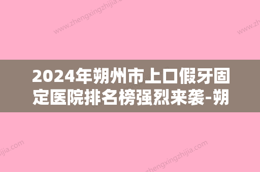 2024年朔州市上口假牙固定医院排名榜强烈来袭-朔州市上口假牙固定口腔医院 - 整形之家