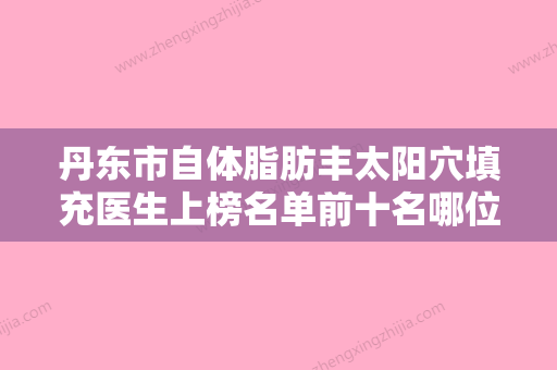 丹东市自体脂肪丰太阳穴填充医生上榜名单前十名哪位医美医生比较好-丹东市宋顺整形医生实力斩获前三 - 整形之家