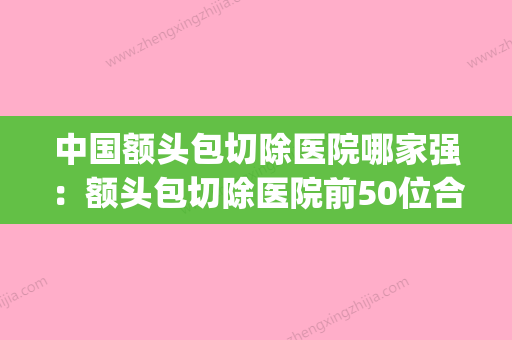 中国额头包切除医院哪家强：额头包切除医院前50位合集安利(额头有包做手术多少钱) - 整形之家