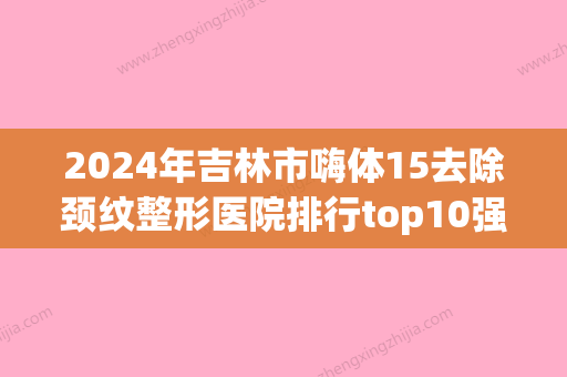 2024年吉林市嗨体15去除颈纹整形医院排行top10强哪个技术棒(吉林市隆鼻哪家医院好) - 整形之家