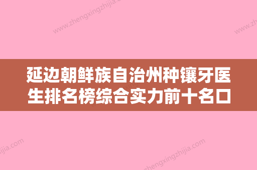 延边朝鲜族自治州种镶牙医生排名榜综合实力前十名口碑篇揭晓-延边朝鲜族自治州种镶牙口腔医生 - 整形之家