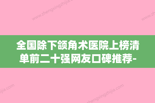 全国除下颌角术医院上榜清单前二十强网友口碑推荐-综合性更强(国内做下颌角手术最好的医生) - 整形之家