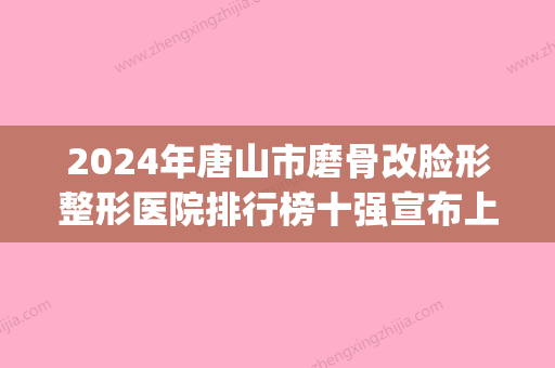 2024年唐山市磨骨改脸形整形医院排行榜十强宣布上线(唐山医疗美容哪家好) - 整形之家