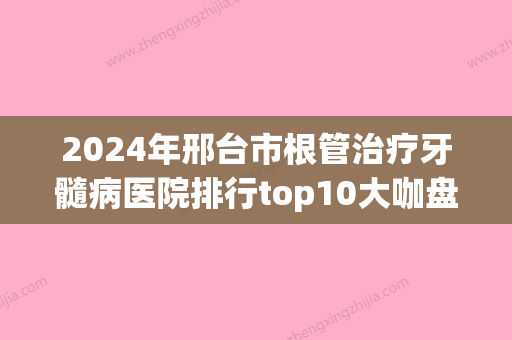 2024年邢台市根管治疗牙髓病医院排行top10大咖盘点-邢台市根管治疗牙髓病口腔医院 - 整形之家