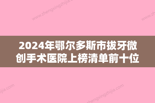 2024年鄂尔多斯市拔牙微创手术医院上榜清单前十位权威筛选口碑好名气大-鄂尔多斯市拔牙微创手术口腔医院 - 整形之家