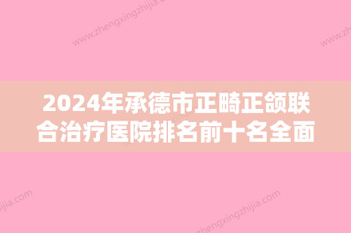 2024年承德市正畸正颌联合治疗医院排名前十名全面揭幕-承德市正畸正颌联合治疗口腔医院 - 整形之家