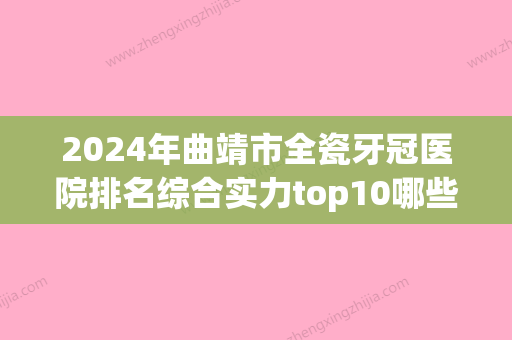 2024年曲靖市全瓷牙冠医院排名综合实力top10哪些比较好-曲靖市全瓷牙冠口腔医院 - 整形之家