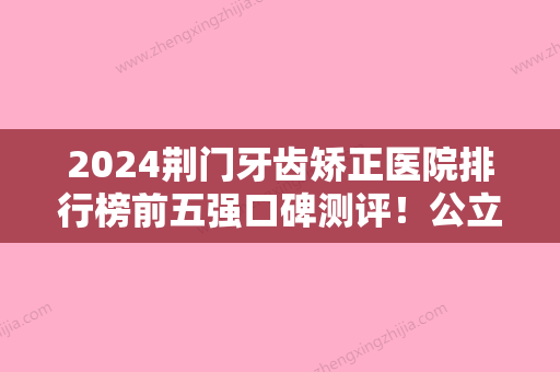 2024荆门牙齿矫正医院排行榜前五强口碑测评！公立私立对比盘点~价格参考