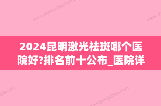 2024昆明激光祛斑哪个医院好?排名前十公布_医院详情介绍(哪些医院可以激光祛斑)