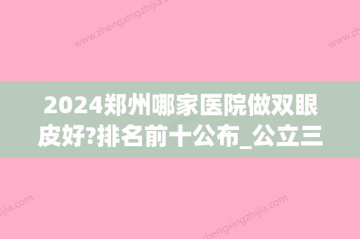 2024郑州哪家医院做双眼皮好?排名前十公布_公立三甲拔得头筹(郑州双眼皮三甲医院新排名)