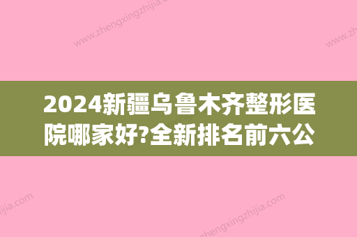 2024新疆乌鲁木齐整形医院哪家好?全新排名前六公布(乌鲁木齐比较大的整容医院)