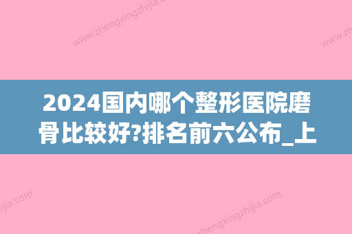 2024国内哪个整形医院磨骨比较好?排名前六公布_上海入围医院较多(上海哪个医院做磨骨比较好)