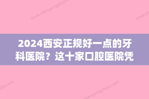 2024西安正规好一点的牙科医院？这十家口腔医院凭实力得到推荐(西安公立的口腔医院)