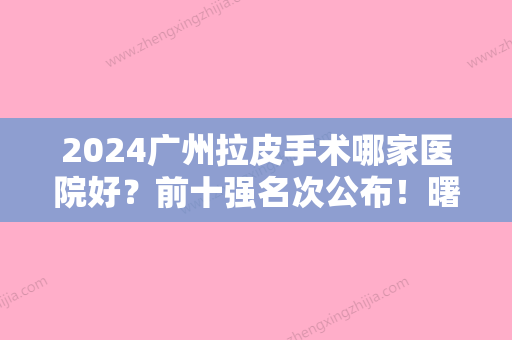 2024广州拉皮手术哪家医院好？前十强名次公布！曙光、翊美	、海峡、中科美等谁是赢家