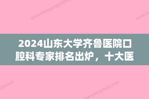 2024山东大学齐鲁医院口腔科专家排名出炉，十大医生名单更新(山东大学齐鲁医院口腔医院)