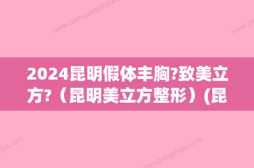 2024昆明假体丰胸?致美立方?（昆明美立方整形）(昆明哪里假体隆胸)