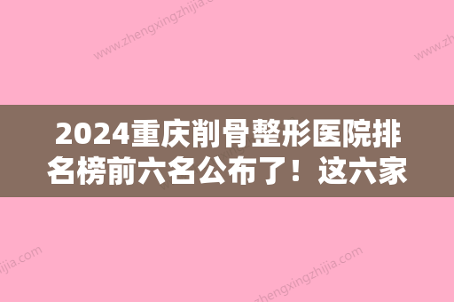 2024重庆削骨整形医院排名榜前六名公布了！这六家不光做的好价格也都不高