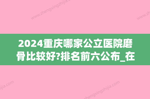 2024重庆哪家公立医院磨骨比较好?排名前六公布_在线预约(重庆磨骨比较好的医院圣嘉新官网)