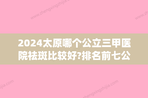 2024太原哪个公立三甲医院祛斑比较好?排名前七公布_在线预约(太原祛斑医院哪个好,肤康医院 比 较好)