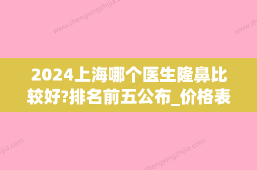 2024上海哪个医生隆鼻比较好?排名前五公布_价格表一览(上海九院隆鼻价目表2024)