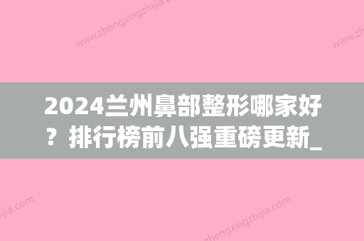 2024兰州鼻部整形哪家好？排行榜前八强重磅更新_韩美、时光入围(兰州整形医院隆鼻价格)