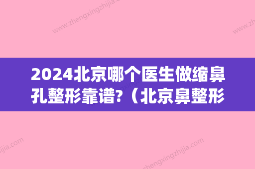 2024北京哪个医生做缩鼻孔整形靠谱?（北京鼻整形权威的医生）(北京整形医院鼻子整形)