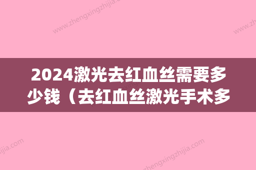 2024激光去红血丝需要多少钱（去红血丝激光手术多少钱）(做一次红血丝激光要多少钱)