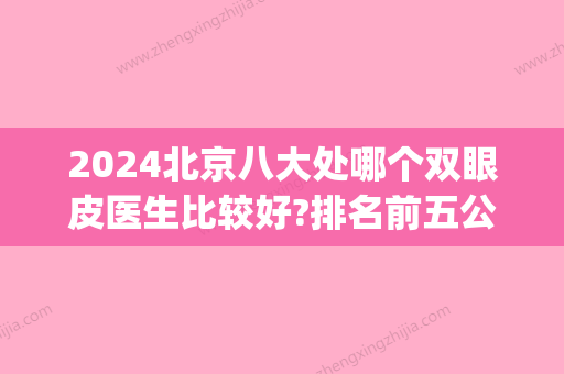 2024北京八大处哪个双眼皮医生比较好?排名前五公布_价格表一览(北京八大处医院双眼皮哪个医生好)