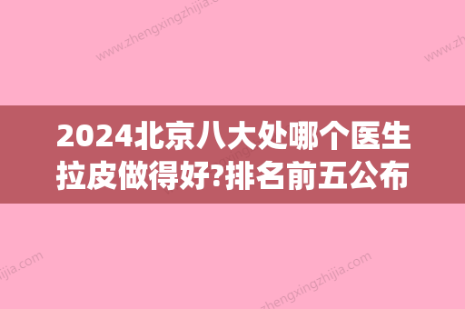 2024北京八大处哪个医生拉皮做得好?排名前五公布_价格表一览(北京八大处做拉皮多少钱)