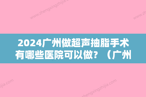 2024广州做超声抽脂手术有哪些医院可以做？（广州哪家医院抽脂好?）