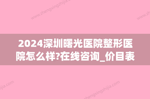 2024深圳曙光医院整形医院怎么样?在线咨询_价目表公布