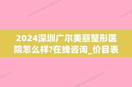 2024深圳广尔美丽整形医院怎么样?在线咨询_价目表一览(深圳广尔美丽医疗美容医院好不好)