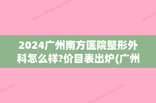 2024广州南方医院整形外科怎么样?价目表出炉(广州南方医科整形医院)