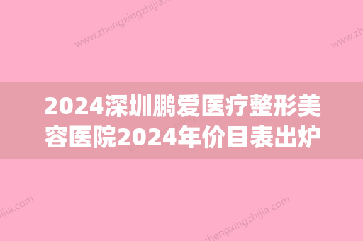 2024深圳鹏爱医疗整形美容医院2024年价目表出炉(整形医院鹏爱医院)