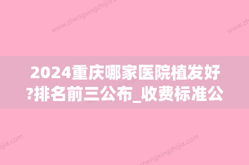 2024重庆哪家医院植发好?排名前三公布_收费标准公布(重庆植发权威医院哪家比较好)