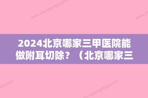 2024北京哪家三甲医院能做附耳切除？（北京哪家三甲医院能做附耳切除术）