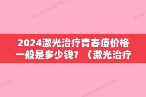 2024激光治疗青春痘价格一般是多少钱？（激光治疗青春痘价格一般是多少钱一颗）