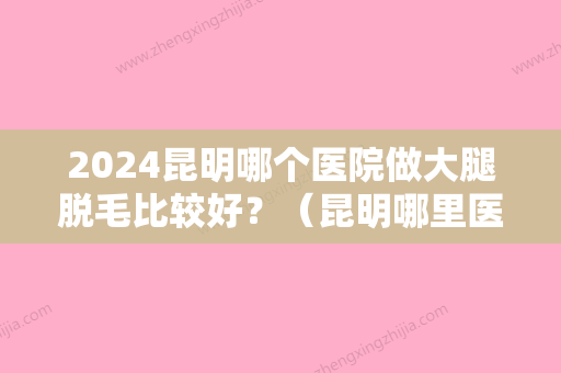 2024昆明哪个医院做大腿脱毛比较好？（昆明哪里医院看脱发比较好）