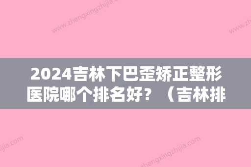 2024吉林下巴歪矫正整形医院哪个排名好？（吉林排名第一的整形医院）