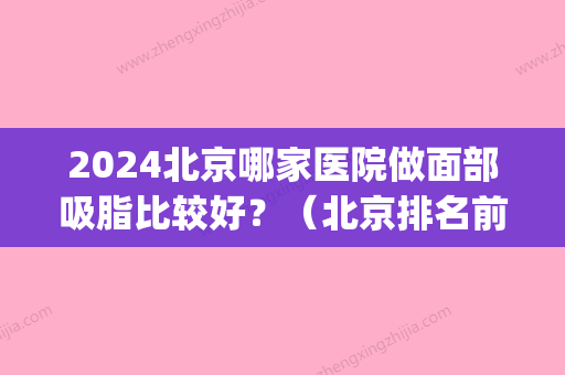 2024北京哪家医院做面部吸脂比较好？（北京排名前十的吸脂医院）(脸部吸脂哪家医院技术比较好)