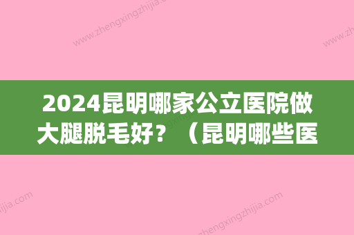 2024昆明哪家公立医院做大腿脱毛好？（昆明哪些医院可以脱毛）(昆华医院可以脱毛吗)