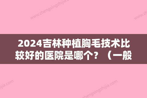 2024吉林种植胸毛技术比较好的医院是哪个？（一般胸毛种植多少钱）