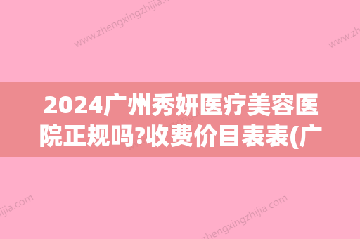 2024广州秀妍医疗美容医院正规吗?收费价目表表(广州秀妍医疗美容医院怎么样)