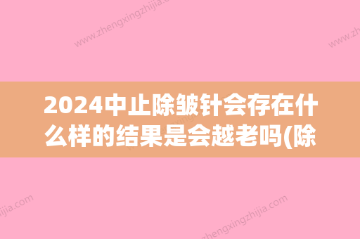 2024中止除皱针会存在什么样的结果是会越老吗(除皱针停止后会不会更老?)