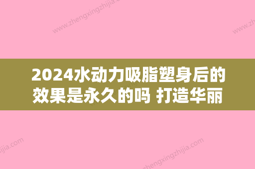 2024水动力吸脂塑身后的效果是永久的吗 打造华丽神彩