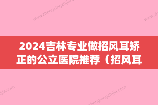 2024吉林专业做招风耳矫正的公立医院推荐（招风耳矫正挂什么科）(哈尔滨招风耳矫正术)