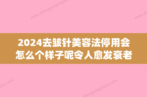 2024去皱针美容法停用会怎么个样子呢令人愈发衰老吗(祛皱针能管多久)