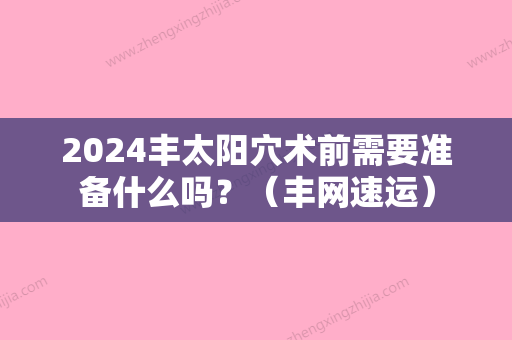 2024丰太阳穴术前需要准备什么吗？（丰网速运）